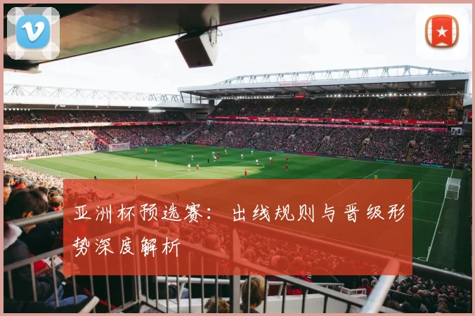 亚洲杯预选赛：出线规则与晋级形势深度解析