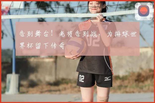 告别舞台！老将告别战，为排球世界杯留下传奇