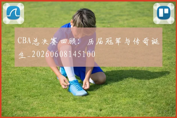 CBA总决赛回顾:历届冠军与传奇诞生_20260608145100