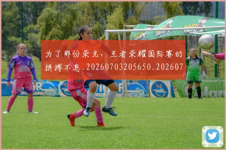 为了那份荣光，王者荣耀国际赛的拼搏不息_20260703205650_20260716191439