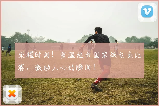 荣耀时刻！重温经典国家级电竞比赛，激动人心的瞬间！