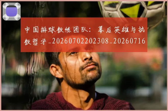 中国排球教练团队:幕后英雄与执教哲学_20260702202308_20260716181714