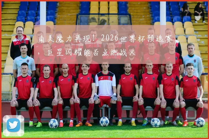 南美魔力再现！2026世界杯预选赛，巨星闪耀能否点燃战火
