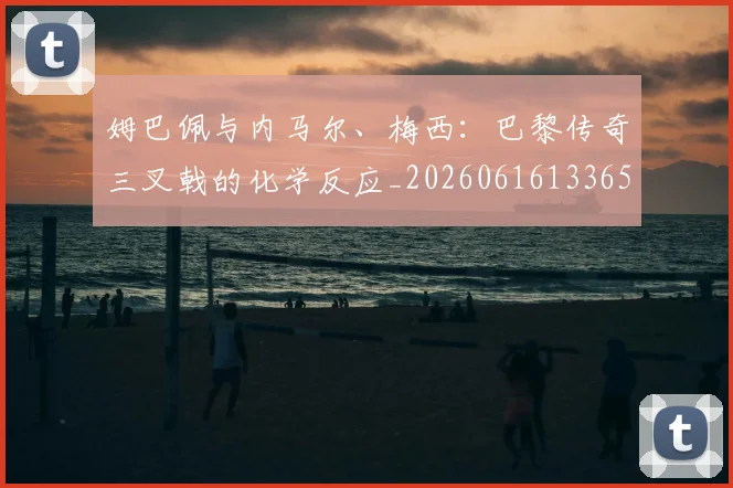 姆巴佩与内马尔、梅西:巴黎传奇三叉戟的化学反应_20260616133653
