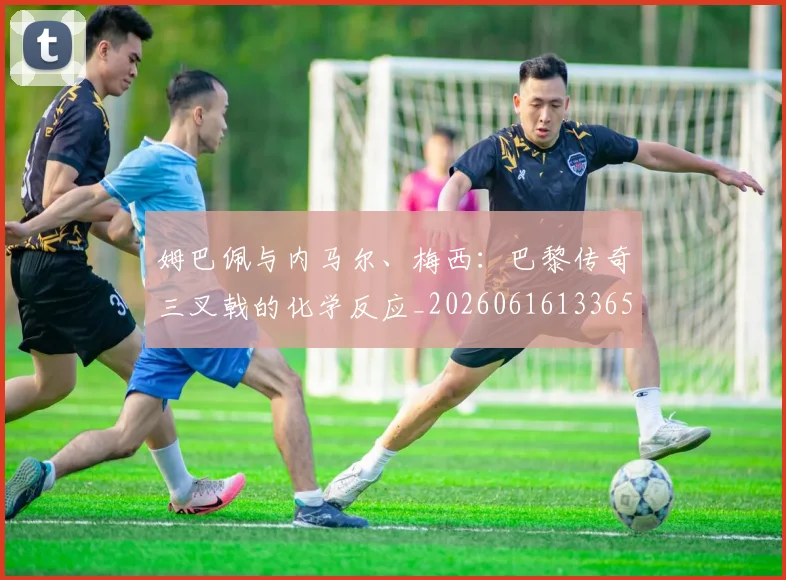 姆巴佩与内马尔、梅西:巴黎传奇三叉戟的化学反应_20260616133653_20260703231138