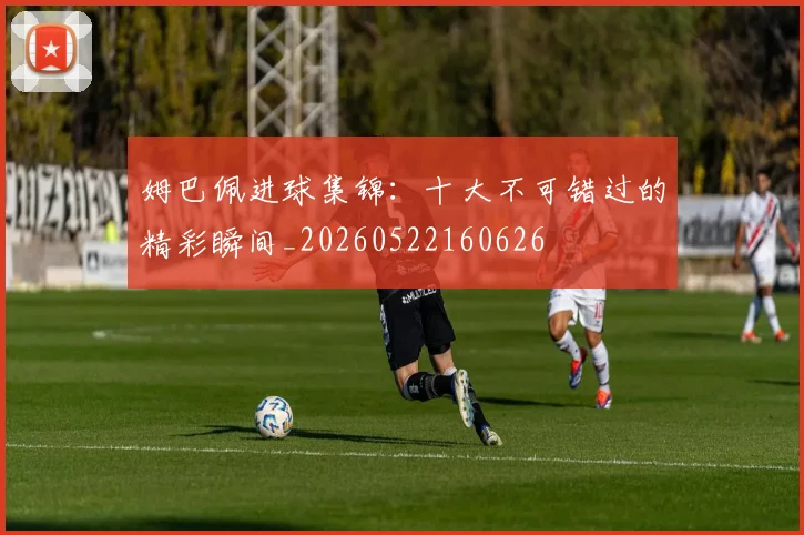 姆巴佩进球集锦：十大不可错过的精彩瞬间_20260522160626