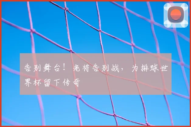 告别舞台!老将告别战,为排球世界杯留下传奇