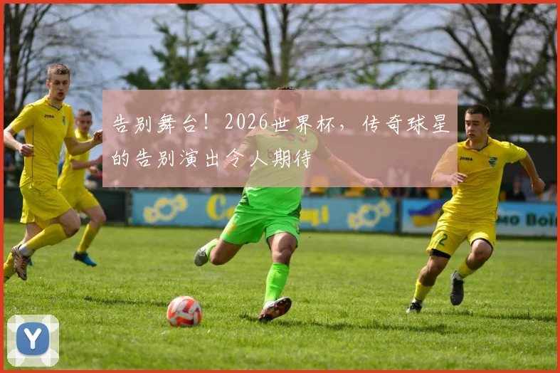 告别舞台！2026世界杯，传奇球星的告别演出令人期待