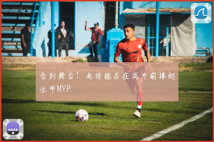 告别舞台!老将能否在离开前捧起法甲MVP