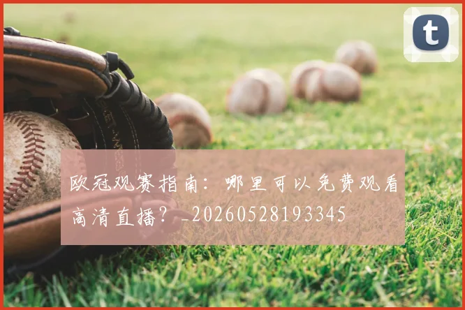 欧冠观赛指南：哪里可以免费观看高清直播？_20260528193345