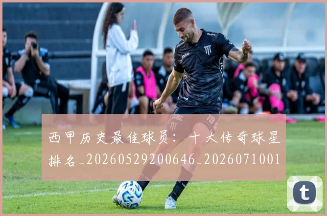 西甲历史最佳球员：十大传奇球星排名_20260529200646_20260710012224