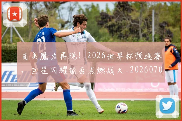 南美魔力再现！2026世界杯预选赛，巨星闪耀能否点燃战火_20260703221053_20260718204537