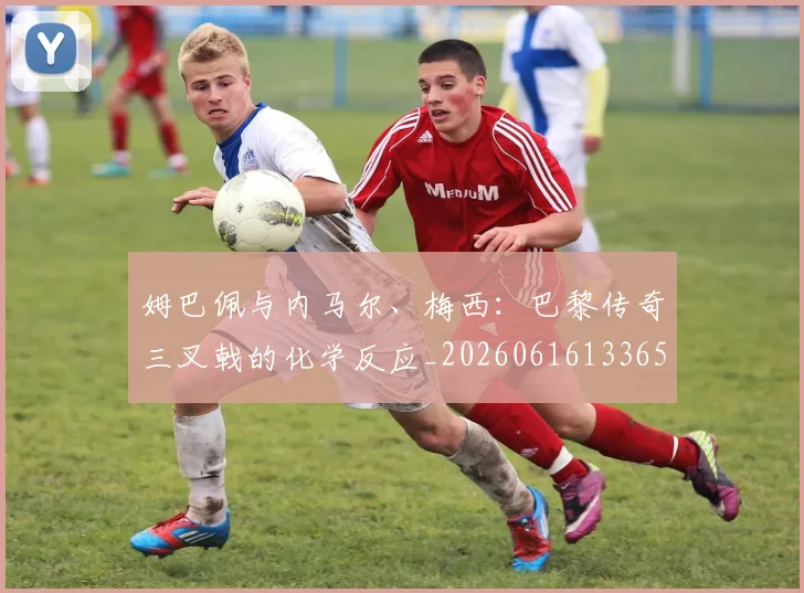 姆巴佩与内马尔、梅西：巴黎传奇三叉戟的化学反应_20260616133653
