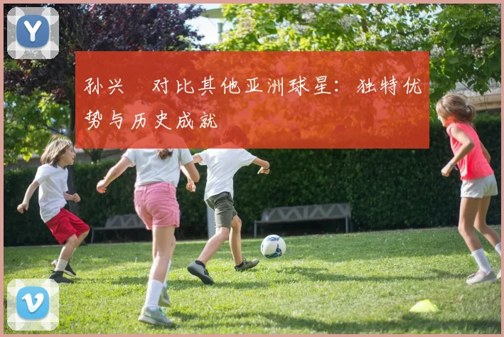 孙兴慜对比其他亚洲球星:独特优势与历史成就