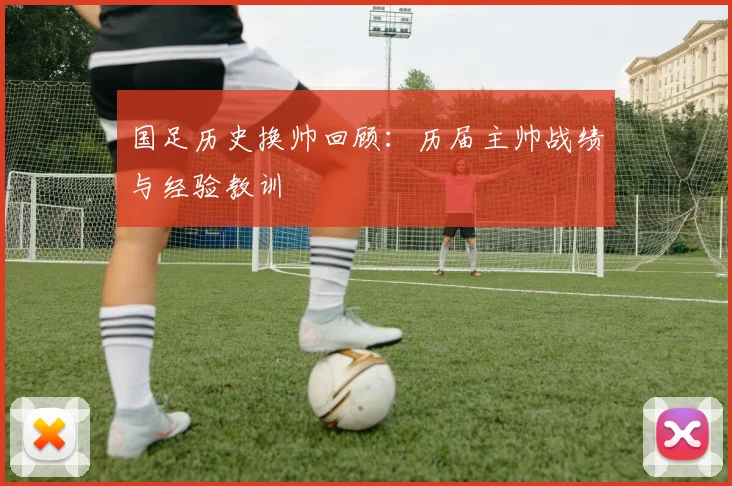 国足历史换帅回顾:历届主帅战绩与经验教训
